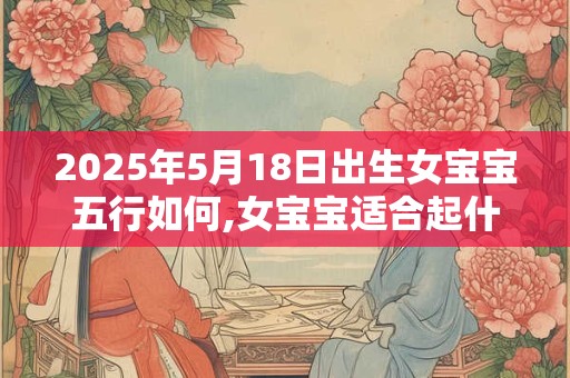 2025年5月18日出生女宝宝五行如何,女宝宝适合起什么名字