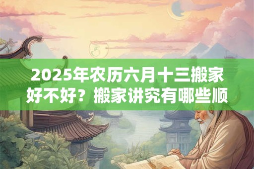 2025年农历六月十三搬家好不好？搬家讲究有哪些顺序？