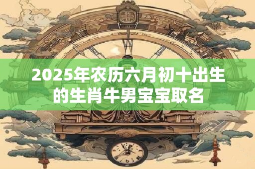 2025年农历六月初十出生的生肖牛男宝宝取名