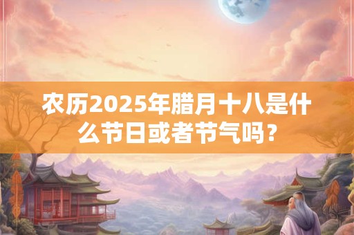 农历2025年腊月十八是什么节日或者节气吗？