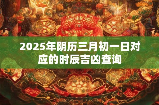 2025年阴历三月初一日对应的时辰吉凶查询