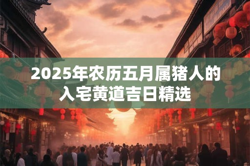 2025年农历五月属猪人的入宅黄道吉日精选