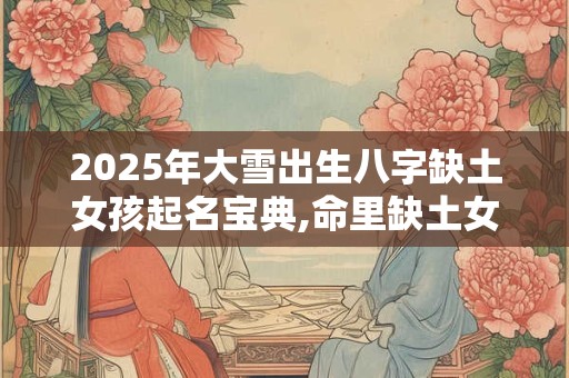 2025年大雪出生八字缺土女孩起名宝典,命里缺土女孩名字免费