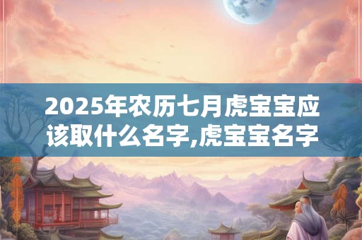 2025年农历七月虎宝宝应该取什么名字,虎宝宝名字宝典