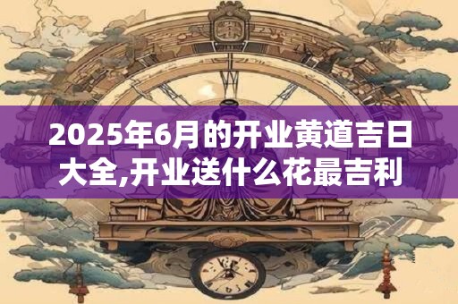 2025年6月的开业黄道吉日大全,开业送什么花最吉利