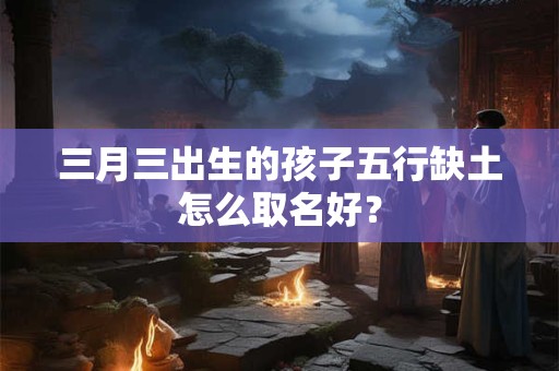 三月三出生的孩子五行缺土怎么取名好？