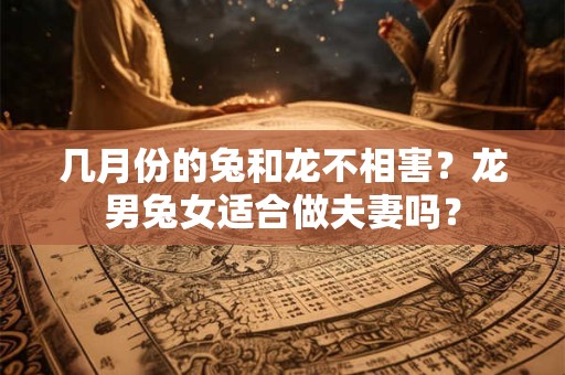 几月份的兔和龙不相害？龙男兔女适合做夫妻吗？