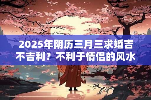 2025年阴历三月三求婚吉不吉利？不利于情侣的风水介绍