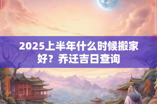 2025上半年什么时候搬家好？乔迁吉日查询