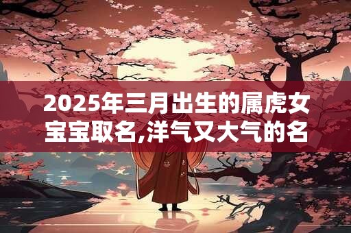 2025年三月出生的属虎女宝宝取名,洋气又大气的名字