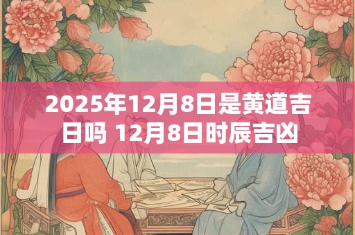 2025年12月8日是黄道吉日吗 12月8日时辰吉凶