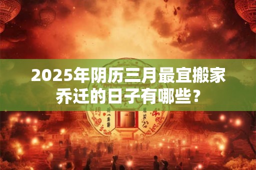 2025年阴历三月最宜搬家乔迁的日子有哪些？