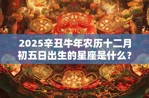 2025辛丑牛年农历十二月初五日出生的星座是什么？
