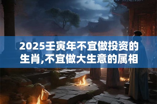 2025壬寅年不宜做投资的生肖,不宜做大生意的属相