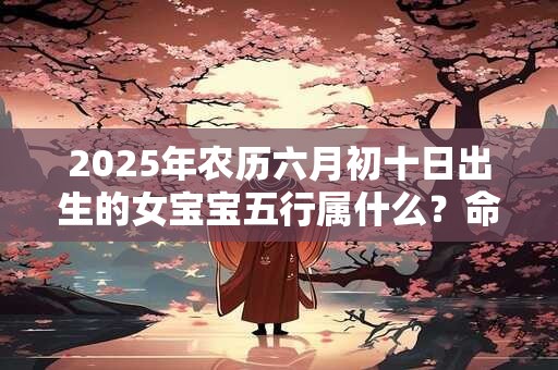 2025年农历六月初十日出生的女宝宝五行属什么？命运好吗