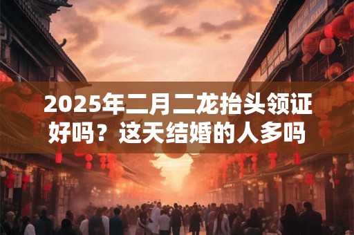 2025年二月二龙抬头领证好吗？这天结婚的人多吗