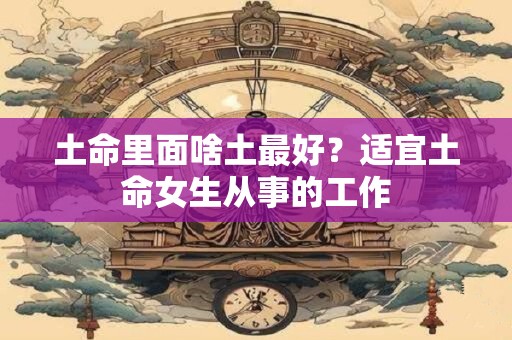 土命里面啥土最好？适宜土命女生从事的工作