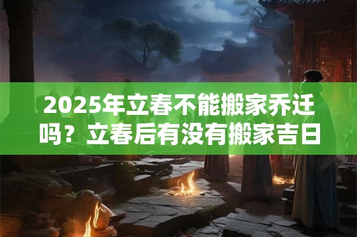 2025年立春不能搬家乔迁吗？立春后有没有搬家吉日？