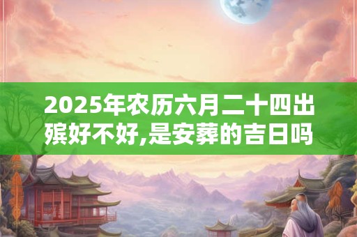 2025年农历六月二十四出殡好不好,是安葬的吉日吗？