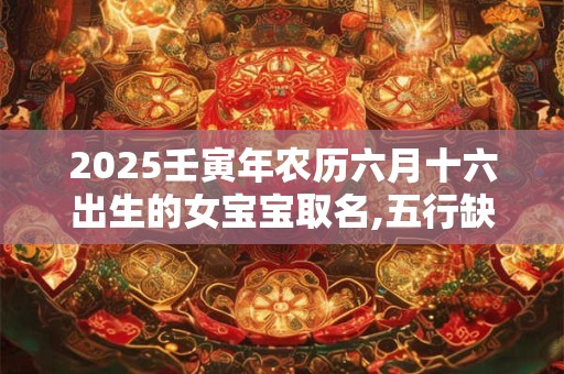 2025壬寅年农历六月十六出生的女宝宝取名,五行缺啥