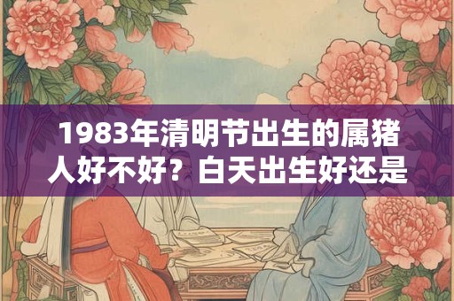 1983年清明节出生的属猪人好不好？白天出生好还是晚上好？