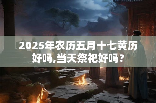 2025年农历五月十七黄历好吗,当天祭祀好吗？