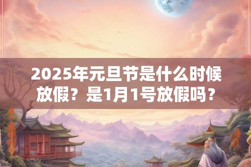 2025年元旦节是什么时候放假？是1月1号放假吗？