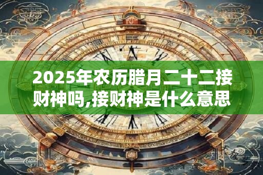 2025年农历腊月二十二接财神吗,接财神是什么意思？