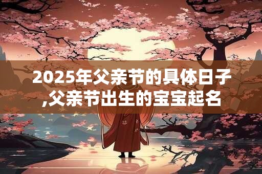 2025年父亲节的具体日子,父亲节出生的宝宝起名