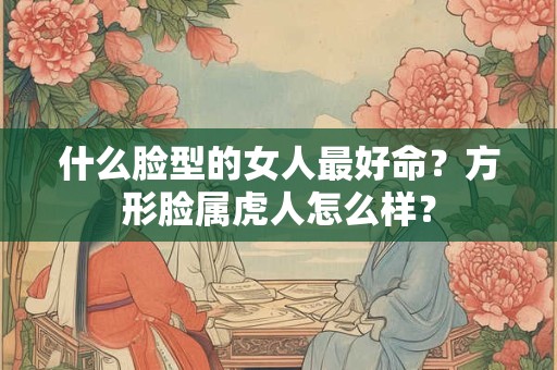 什么脸型的女人最好命？方形脸属虎人怎么样？