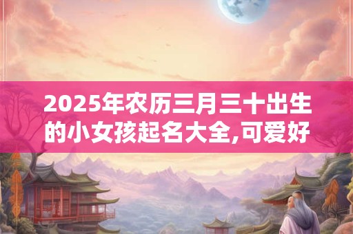 2025年农历三月三十出生的小女孩起名大全,可爱好听的名字