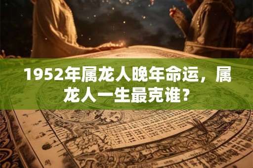 1952年属龙人晚年命运，属龙人一生最克谁？