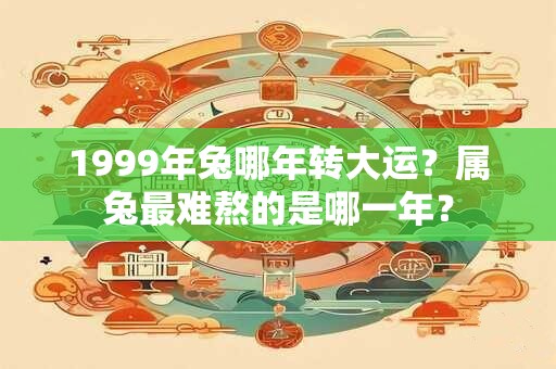 1999年兔哪年转大运？属兔最难熬的是哪一年？