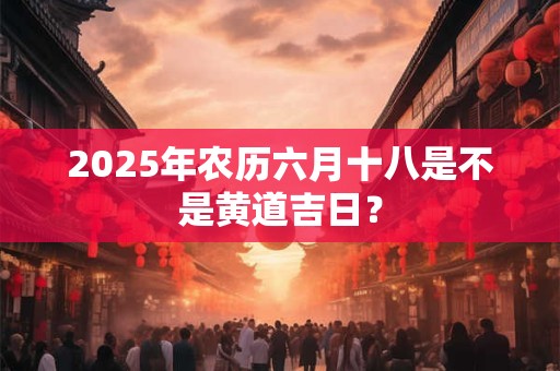 2025年农历六月十八是不是黄道吉日？