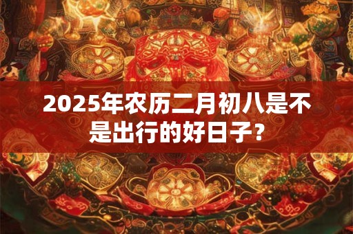 2025年农历二月初八是不是出行的好日子？