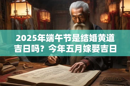 2025年端午节是结婚黄道吉日吗？今年五月嫁娶吉日查询