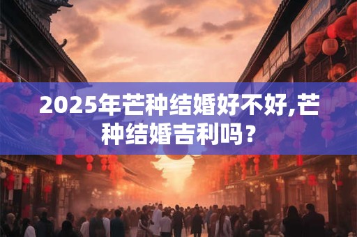 2025年芒种结婚好不好,芒种结婚吉利吗？