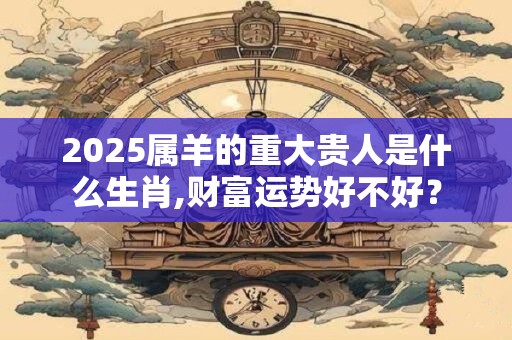 2025属羊的重大贵人是什么生肖,财富运势好不好？