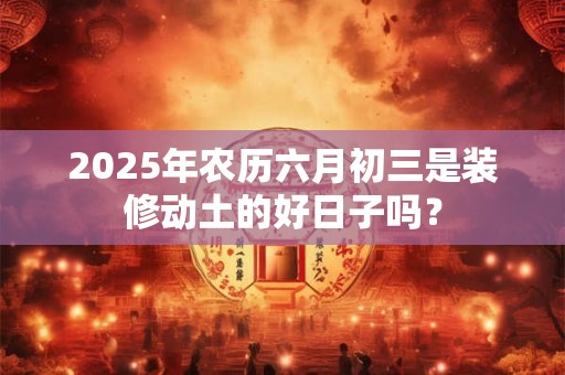 2025年农历六月初三是装修动土的好日子吗？