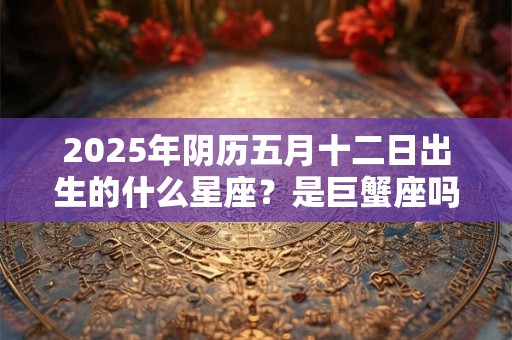 2025年阴历五月十二日出生的什么星座？是巨蟹座吗