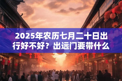 2025年农历七月二十日出行好不好？出远门要带什么？