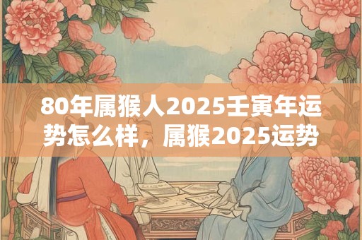 80年属猴人2025壬寅年运势怎么样，属猴2025运势详解