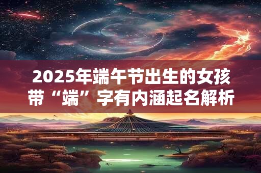 2025年端午节出生的女孩带“端”字有内涵起名解析