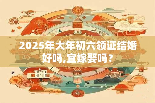 2025年大年初六领证结婚好吗,宜嫁娶吗？