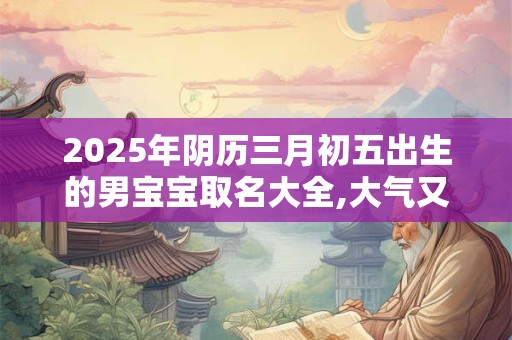 2025年阴历三月初五出生的男宝宝取名大全,大气又好记