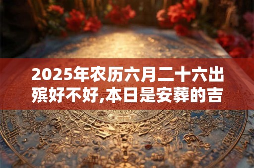 2025年农历六月二十六出殡好不好,本日是安葬的吉日吗？