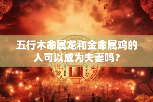 五行木命属龙和金命属鸡的人可以成为夫妻吗？