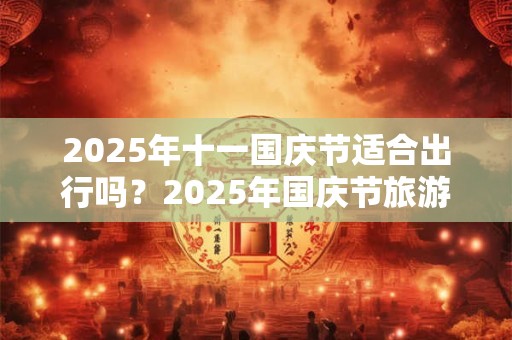 2025年十一国庆节适合出行吗？2025年国庆节旅游注意事项？