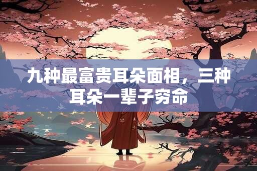九种最富贵耳朵面相，三种耳朵一辈子穷命