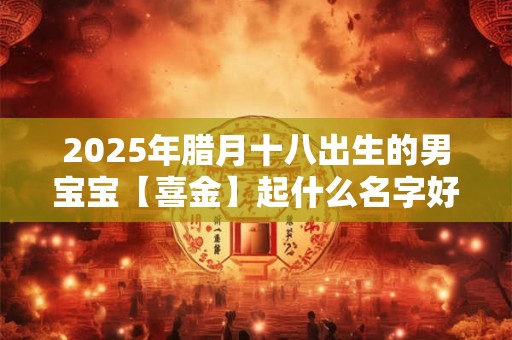 2025年腊月十八出生的男宝宝【喜金】起什么名字好？